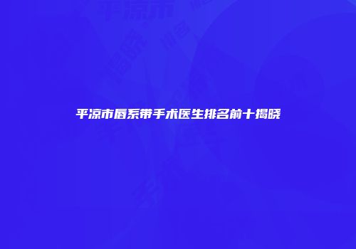 平凉市唇系带手术医生排名前十揭晓