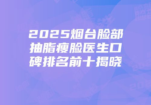 2025烟台脸部抽脂瘦脸医生口碑排名前十揭晓