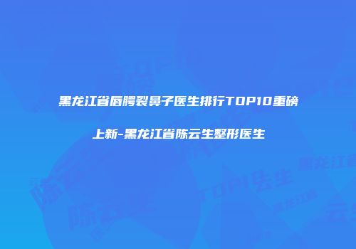 黑龙江省唇腭裂鼻子医生排行TOP10重磅上新-黑龙江省陈云生整形医生