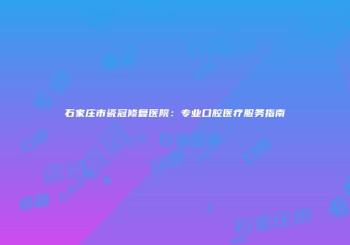 石家庄市瓷冠修复医院：专业口腔医疗服务指南