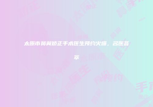 太原市鼻翼矫正手术医生预约火爆，名医荟萃