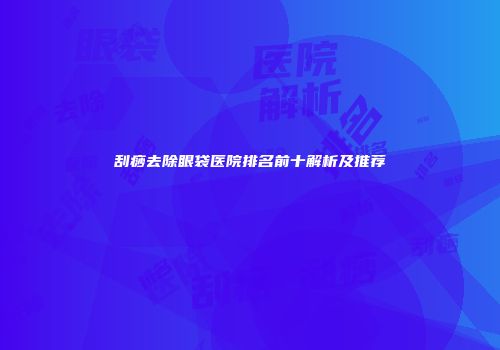 刮痧去除眼袋医院排名前十解析及推荐