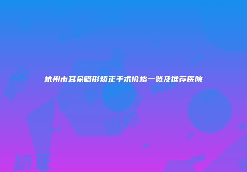 杭州市耳朵畸形矫正手术价格一览及推荐医院
