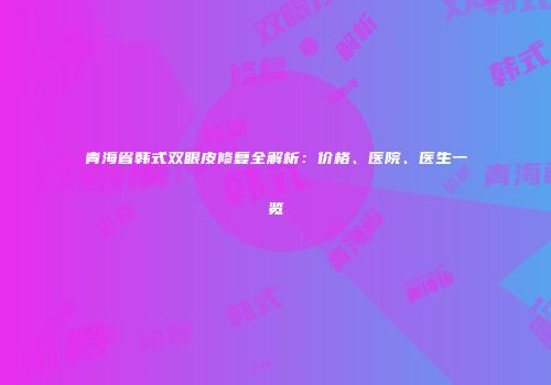 青海省韩式双眼皮修复全解析：价格、医院、医生一览