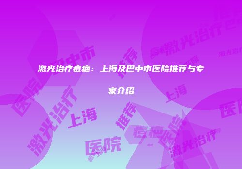激光治疗痘疤：上海及巴中市医院推荐与专家介绍