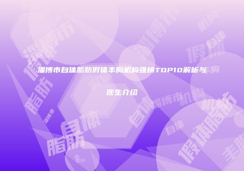 淄博市自体脂肪假体丰胸机构强榜TOP10解析与医生介绍