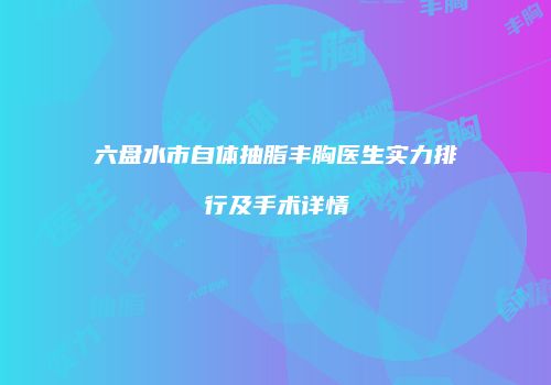 六盘水市自体抽脂丰胸医生实力排行及手术详情