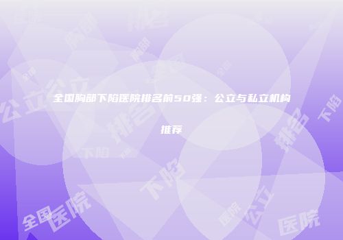 全国胸部下陷医院排名前50强：公立与私立机构推荐