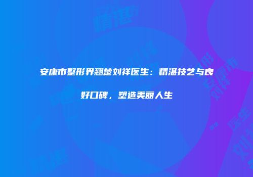 安康市整形界翘楚刘祥医生：精湛技艺与良好口碑，塑造美丽人生
