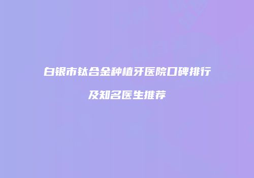 白银市钛合金种植牙医院口碑排行及知名医生推荐