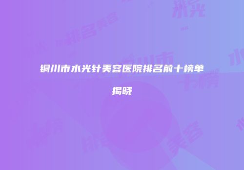铜川市水光针美容医院排名前十榜单揭晓