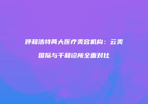 呼和浩特两大医疗美容机构：云美国际与千和诊所全面对比