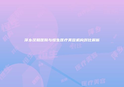 萍乡汉和医院与恒生医疗美容机构对比解析