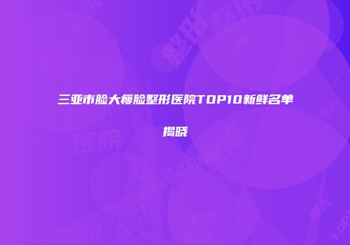 三亚市脸大瘦脸整形医院TOP10新鲜名单揭晓