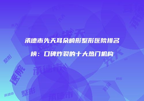 承德市先天耳朵畸形整形医院排名榜：口碑炸裂的十大热门机构