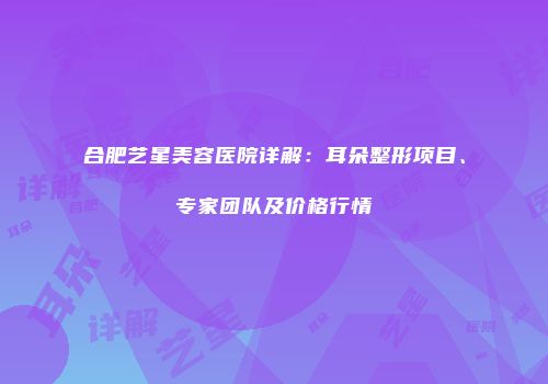 合肥艺星美容医院详解：耳朵整形项目、专家团队及价格行情