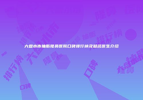 六盘水市抽脂隆鼻医院口碑排行榜及知名医生介绍