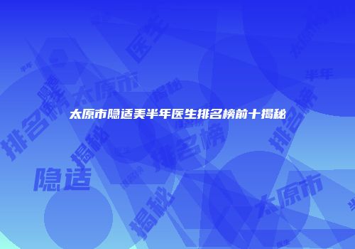 太原市隐适美半年医生排名榜前十揭秘