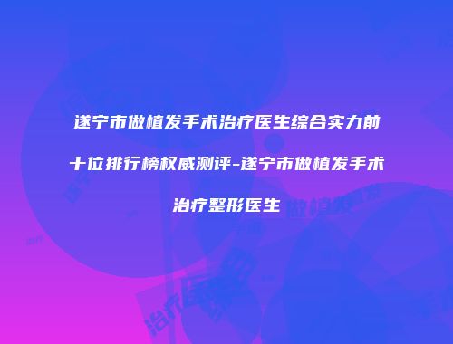 遂宁市做植发手术治疗医生综合实力前十位排行榜权威测评-遂宁市做植发手术治疗整形医生
