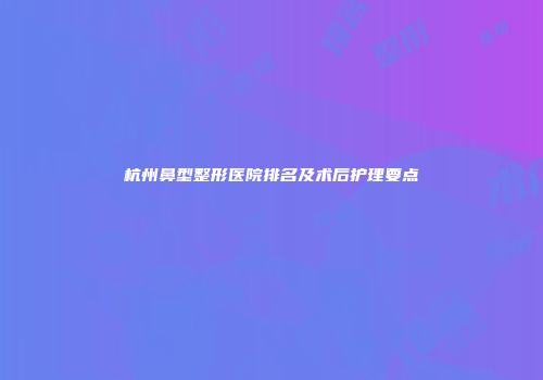 杭州鼻型整形医院排名及术后护理要点