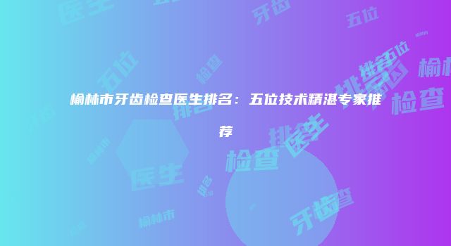 榆林市牙齿检查医生排名：五位技术精湛专家推荐