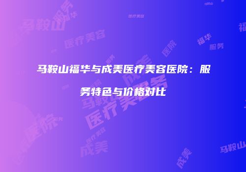 马鞍山福华与成美医疗美容医院：服务特色与价格对比