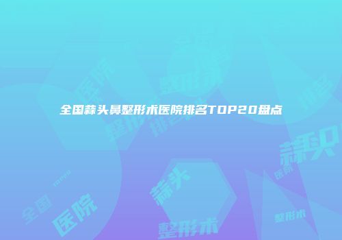 全国蒜头鼻整形术医院排名TOP20盘点