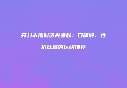 开封市镭射激光嫩肤：口碑好、性价比高的医院推荐
