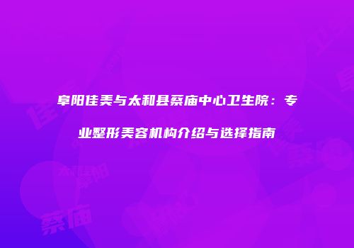 阜阳佳美与太和县蔡庙中心卫生院：专业整形美容机构介绍与选择指南