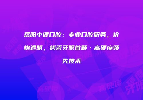 岳阳中健口腔：专业口腔服务，价格透明，烤瓷牙限首颗·高硬度领先技术