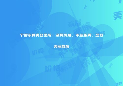宁德东韩美容医院：亲民价格，专业服务，塑造美丽自信