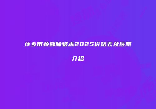 萍乡市颈部除皱术2025价格表及医院介绍