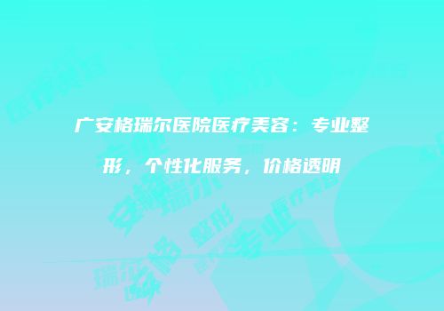 广安格瑞尔医院医疗美容：专业整形，个性化服务，价格透明