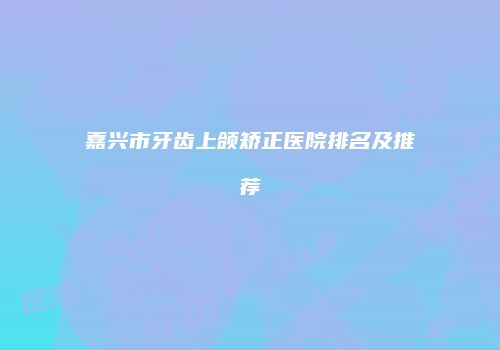 嘉兴市牙齿上颌矫正医院排名及推荐