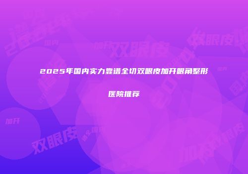 2025年国内实力靠谱全切双眼皮加开眼角整形医院推荐