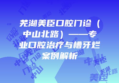 芜湖美臣口腔门诊（中山北路）——专业口腔治疗与槽牙烂案例解析