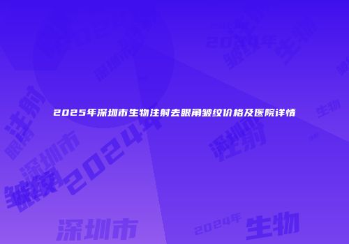 2025年深圳市生物注射去眼角皱纹价格及医院详情