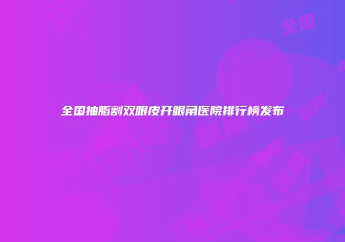 全国抽脂割双眼皮开眼角医院排行榜发布