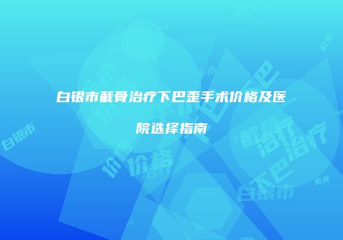 白银市截骨治疗下巴歪手术价格及医院选择指南