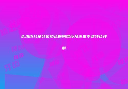 长治市儿童牙齿矫正医院推荐及医生专业特长详解