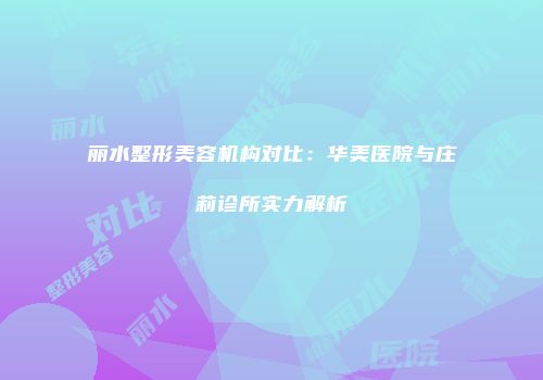 丽水整形美容机构对比：华美医院与庄莉诊所实力解析