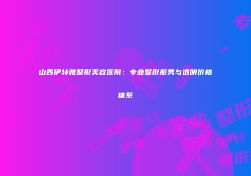 山西伊特雅整形美容医院：专业整形服务与透明价格体系
