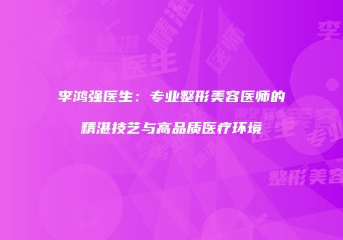 李鸿强医生：专业整形美容医师的精湛技艺与高品质医疗环境
