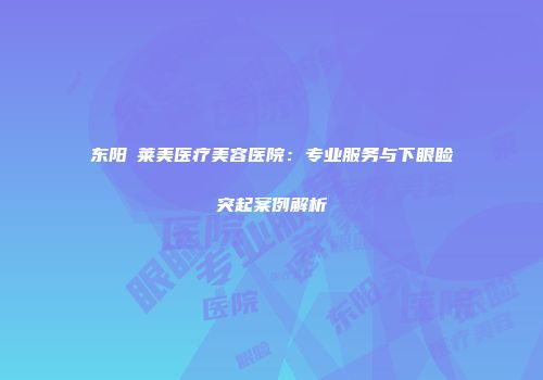 东阳玥莱美医疗美容医院：专业服务与下眼睑突起案例解析