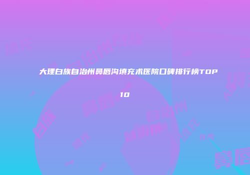 大理白族自治州鼻唇沟填充术医院口碑排行榜TOP10