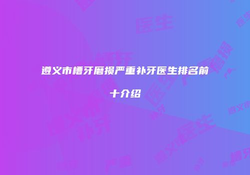遵义市槽牙磨损严重补牙医生排名前十介绍
