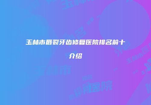 玉林市唇裂牙齿修复医院排名前十介绍