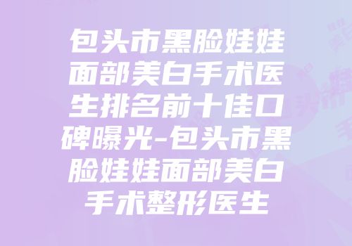 包头市黑脸娃娃面部美白手术医生排名前十佳口碑曝光-包头市黑脸娃娃面部美白手术整形医生