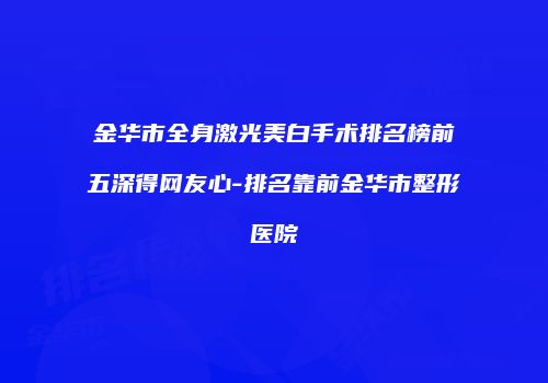 金华市全身激光美白手术排名榜前五深得网友心-排名靠前金华市整形医院