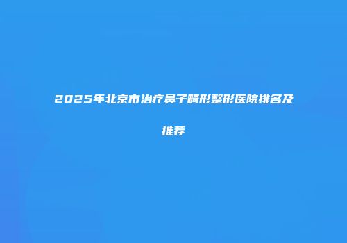 2025年北京市治疗鼻子畸形整形医院排名及推荐